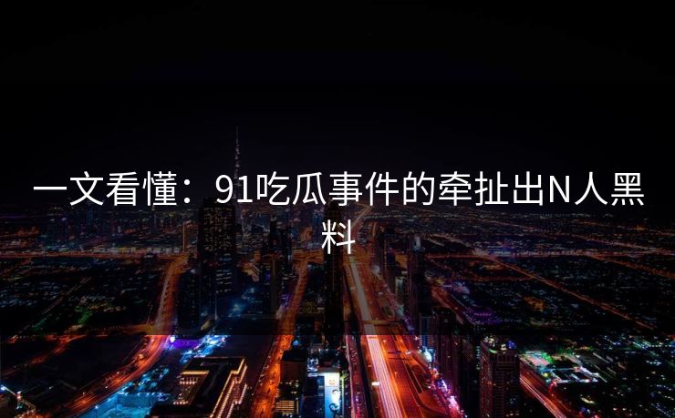 一文看懂：91吃瓜事件的牵扯出N人黑料