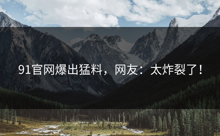 91官网爆出猛料，网友：太炸裂了！