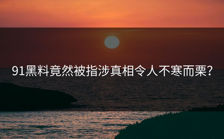 91黑料竟然被指涉真相令人不寒而栗？