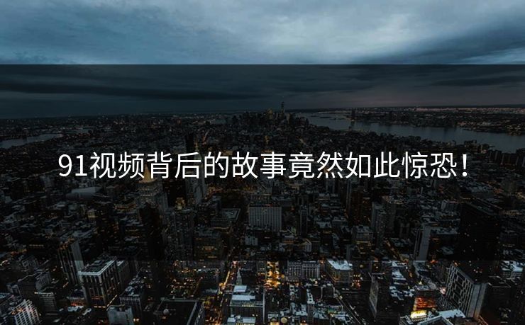91视频背后的故事竟然如此惊恐！