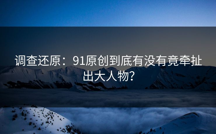调查还原：91原创到底有没有竟牵扯出大人物？