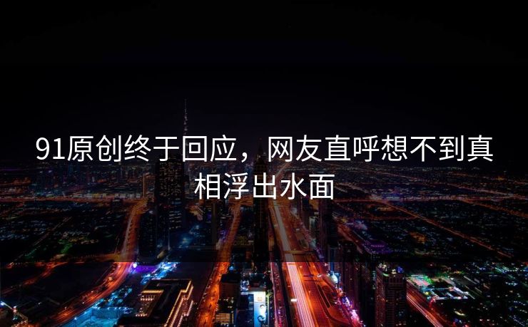 91原创终于回应，网友直呼想不到真相浮出水面