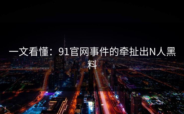 一文看懂：91官网事件的牵扯出N人黑料