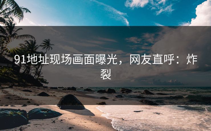 91地址现场画面曝光，网友直呼：炸裂