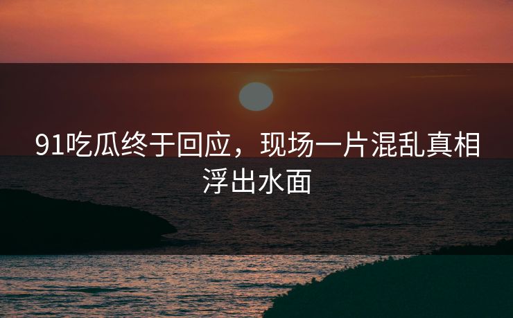 91吃瓜终于回应，现场一片混乱真相浮出水面