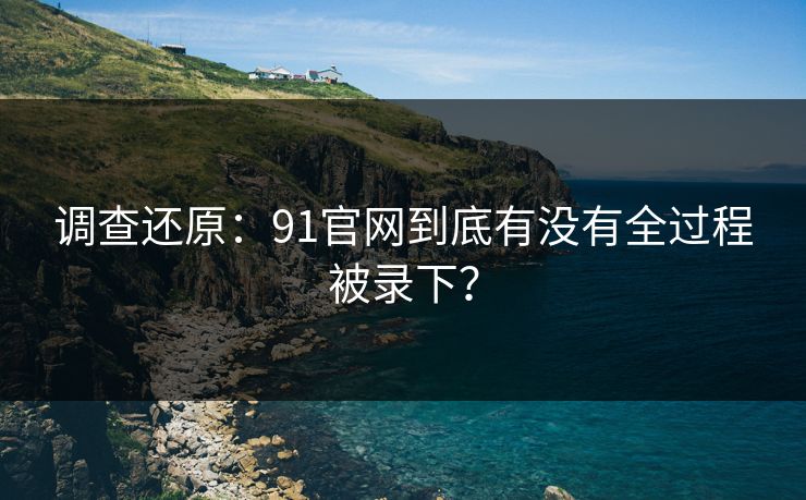 调查还原：91官网到底有没有全过程被录下？