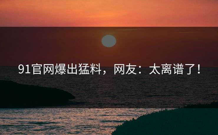 91官网爆出猛料，网友：太离谱了！