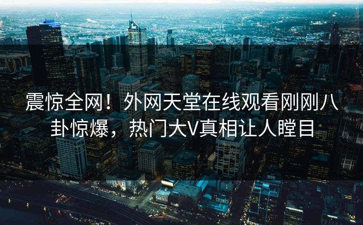震惊全网！外网天堂在线观看刚刚八卦惊爆，热门大V真相让人瞠目