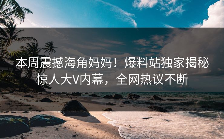 本周震撼海角妈妈！爆料站独家揭秘惊人大V内幕，全网热议不断