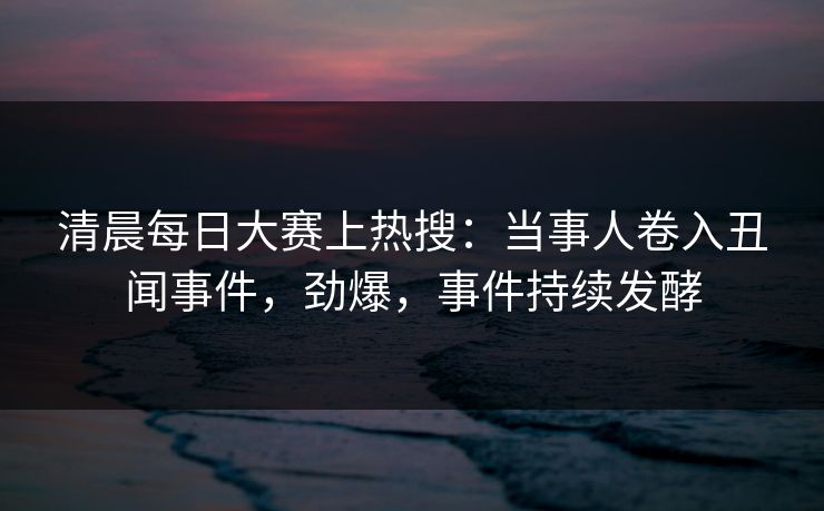 清晨每日大赛上热搜：当事人卷入丑闻事件，劲爆，事件持续发酵
