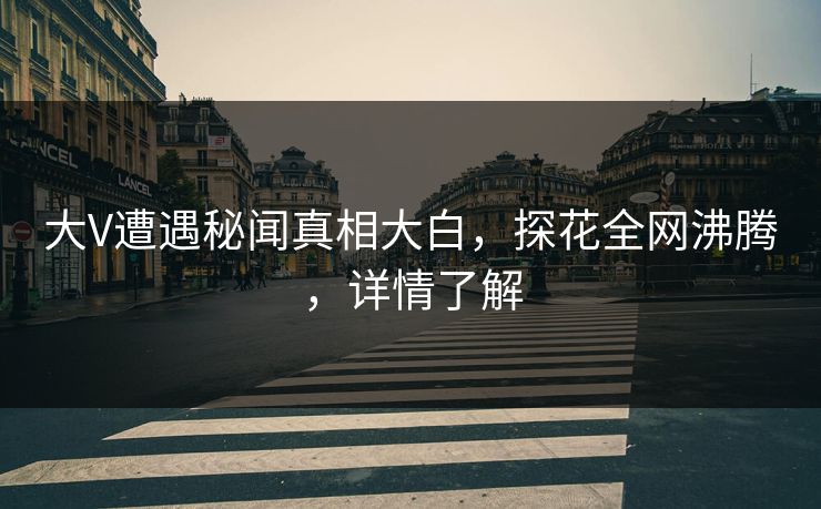 大V遭遇秘闻真相大白，探花全网沸腾，详情了解
