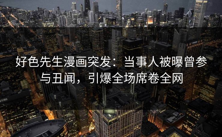 好色先生漫画突发：当事人被曝曾参与丑闻，引爆全场席卷全网
