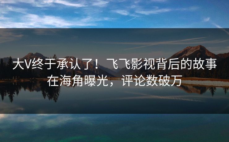 大V终于承认了！飞飞影视背后的故事在海角曝光，评论数破万