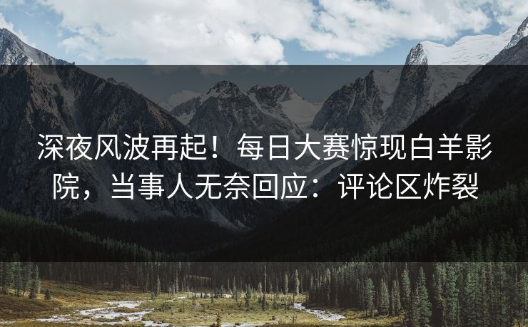 深夜风波再起！每日大赛惊现白羊影院，当事人无奈回应：评论区炸裂