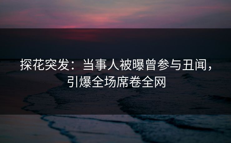 探花突发：当事人被曝曾参与丑闻，引爆全场席卷全网