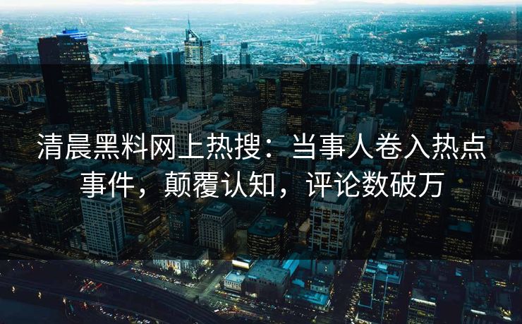 清晨黑料网上热搜：当事人卷入热点事件，颠覆认知，评论数破万