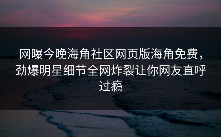 网曝今晚海角社区网页版海角免费，劲爆明星细节全网炸裂让你网友直呼过瘾