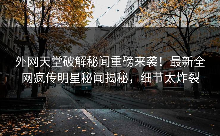外网天堂破解秘闻重磅来袭！最新全网疯传明星秘闻揭秘，细节太炸裂