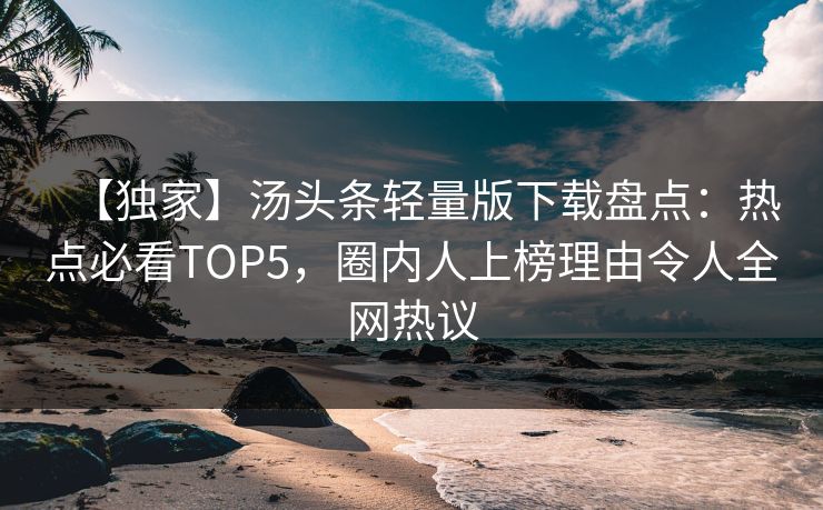【独家】汤头条轻量版下载盘点：热点必看TOP5，圈内人上榜理由令人全网热议