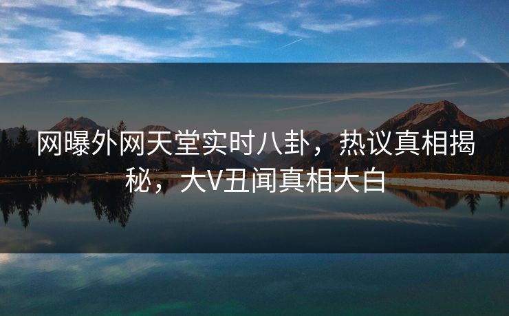 网曝外网天堂实时八卦，热议真相揭秘，大V丑闻真相大白