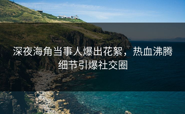 深夜海角当事人爆出花絮，热血沸腾细节引爆社交圈