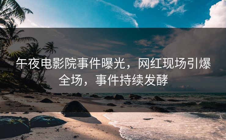 午夜电影院事件曝光，网红现场引爆全场，事件持续发酵