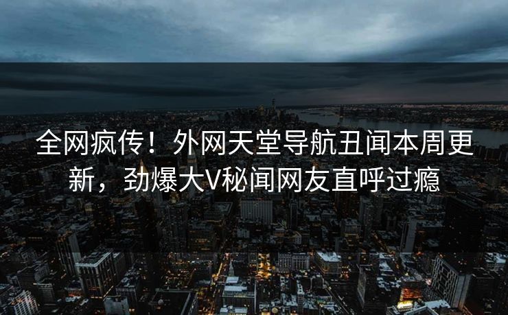 全网疯传！外网天堂导航丑闻本周更新，劲爆大V秘闻网友直呼过瘾