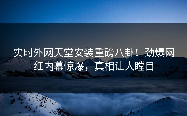 实时外网天堂安装重磅八卦！劲爆网红内幕惊爆，真相让人瞠目