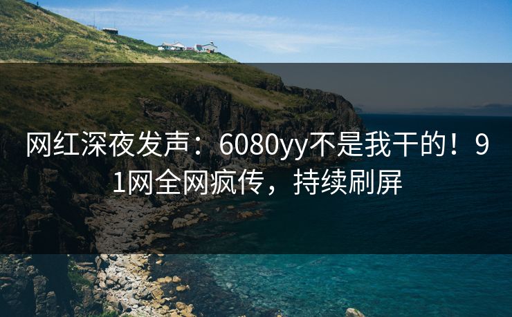 网红深夜发声：6080yy不是我干的！91网全网疯传，持续刷屏