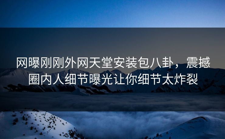 网曝刚刚外网天堂安装包八卦，震撼圈内人细节曝光让你细节太炸裂