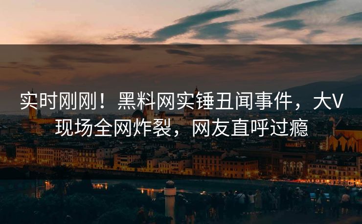 实时刚刚！黑料网实锤丑闻事件，大V现场全网炸裂，网友直呼过瘾