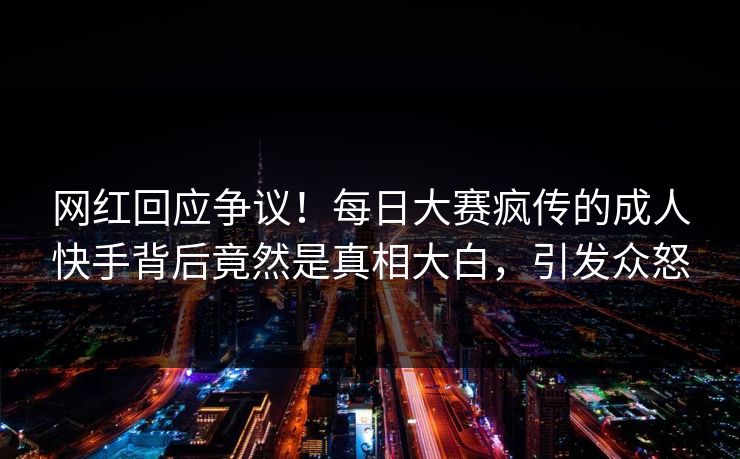 网红回应争议！每日大赛疯传的成人快手背后竟然是真相大白，引发众怒