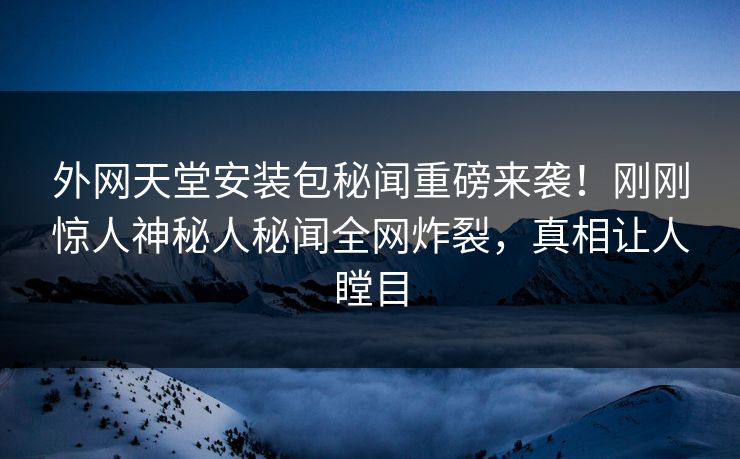 外网天堂安装包秘闻重磅来袭！刚刚惊人神秘人秘闻全网炸裂，真相让人瞠目