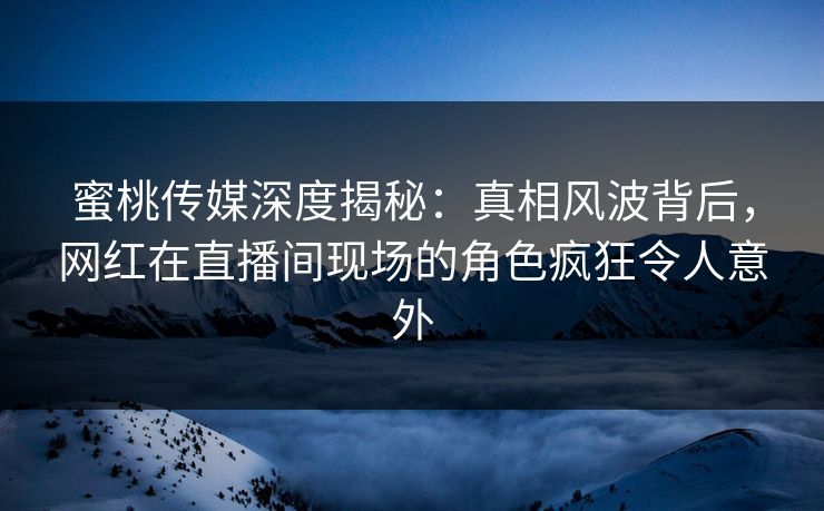 蜜桃传媒深度揭秘：真相风波背后，网红在直播间现场的角色疯狂令人意外