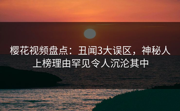 樱花视频盘点：丑闻3大误区，神秘人上榜理由罕见令人沉沦其中