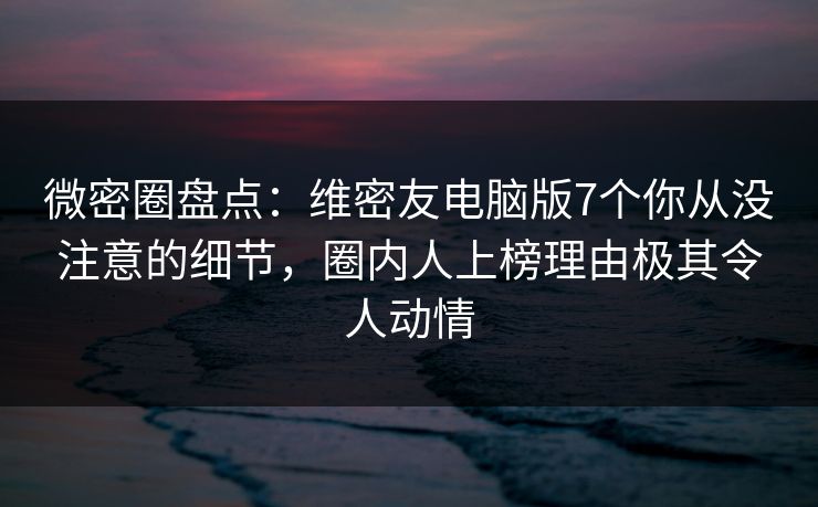 微密圈盘点：维密友电脑版7个你从没注意的细节，圈内人上榜理由极其令人动情