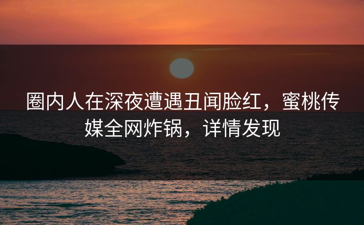 圈内人在深夜遭遇丑闻脸红，蜜桃传媒全网炸锅，详情发现