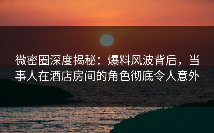 微密圈深度揭秘：爆料风波背后，当事人在酒店房间的角色彻底令人意外