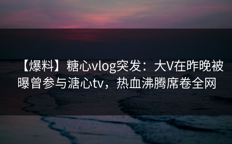 【爆料】糖心vlog突发：大V在昨晚被曝曾参与溏心tv，热血沸腾席卷全网