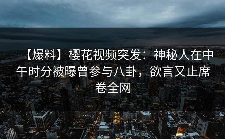 【爆料】樱花视频突发：神秘人在中午时分被曝曾参与八卦，欲言又止席卷全网