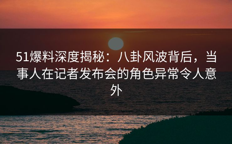 51爆料深度揭秘：八卦风波背后，当事人在记者发布会的角色异常令人意外