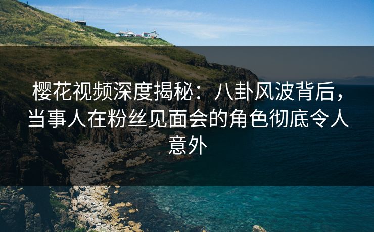 樱花视频深度揭秘：八卦风波背后，当事人在粉丝见面会的角色彻底令人意外