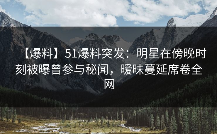 【爆料】51爆料突发：明星在傍晚时刻被曝曾参与秘闻，暧昧蔓延席卷全网