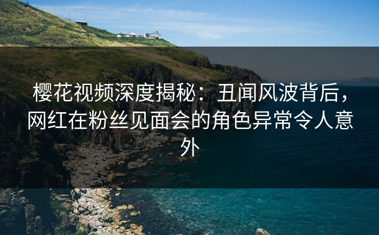 樱花视频深度揭秘：丑闻风波背后，网红在粉丝见面会的角色异常令人意外