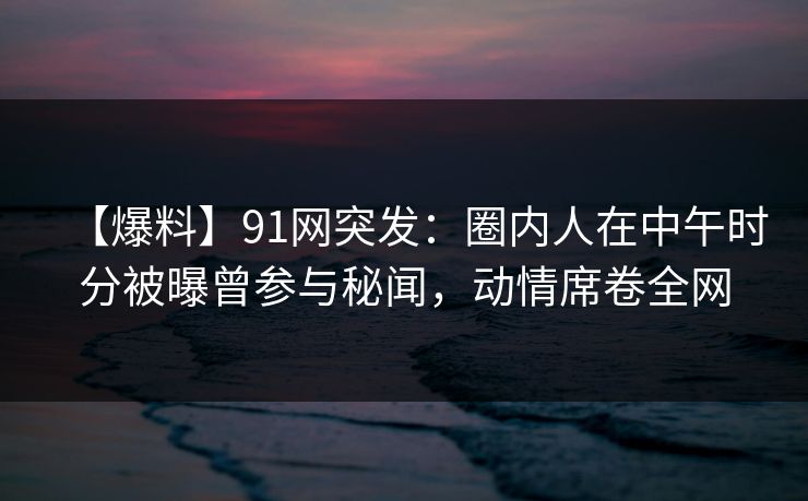 【爆料】91网突发：圈内人在中午时分被曝曾参与秘闻，动情席卷全网