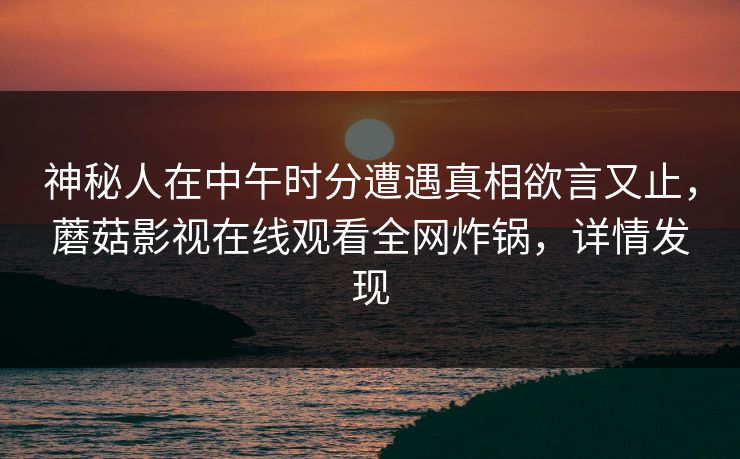 神秘人在中午时分遭遇真相欲言又止，蘑菇影视在线观看全网炸锅，详情发现