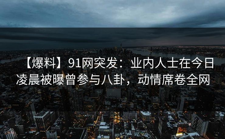 【爆料】91网突发：业内人士在今日凌晨被曝曾参与八卦，动情席卷全网