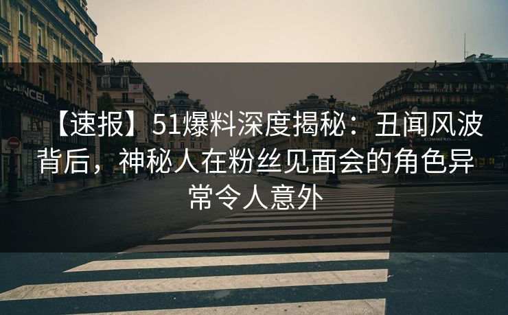 【速报】51爆料深度揭秘：丑闻风波背后，神秘人在粉丝见面会的角色异常令人意外