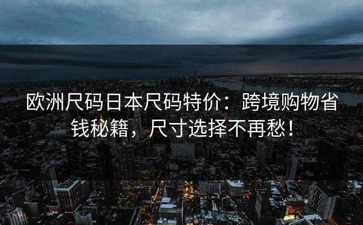 欧洲尺码日本尺码特价:跨境购物省钱秘籍,尺寸选择不再愁! 欧洲尺码日本尺码特价:跨境购物省钱秘籍,尺寸选择不再愁!