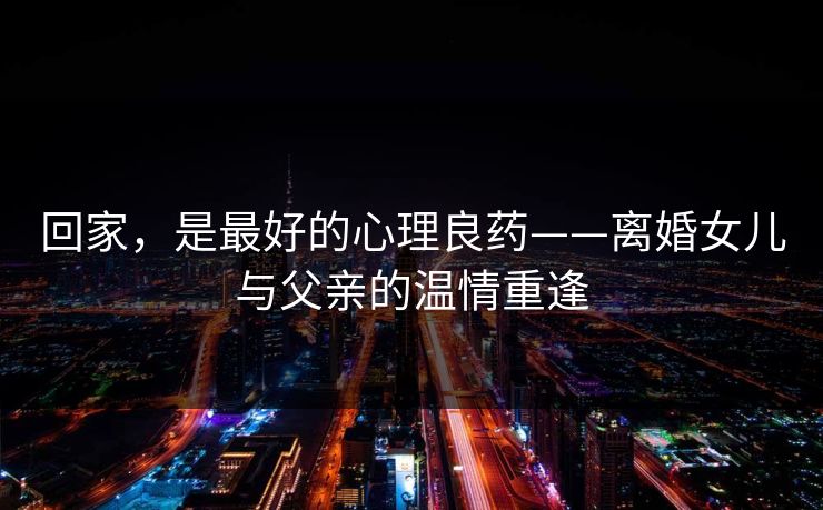 回家,是最好的心理良药——离婚女儿与父亲的温情重逢 回家,是最好的心理良药——离婚女儿与父亲的温情重逢